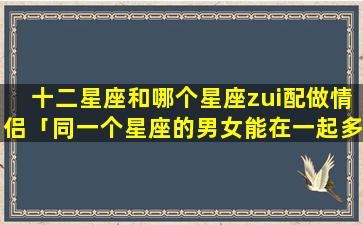 十二星座和哪个星座zui配做情侣「同一个星座的男女能在一起多久」