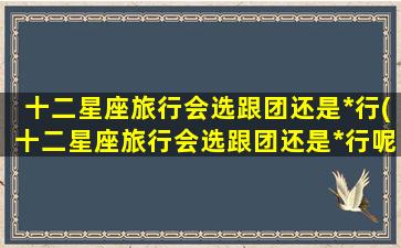 十二星座旅行会选跟团还是*行(十二星座旅行会选跟团还是*行呢）