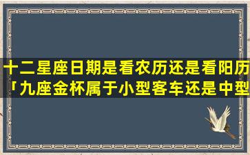 十二星座日期是看农历还是看阳历「九座金杯属于小型客车还是中型客车」