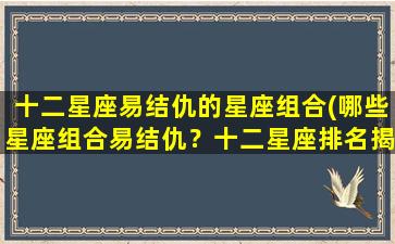 十二星座易结仇的星座组合(哪些星座组合易结仇？十二星座排名揭秘)