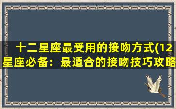 十二星座最受用的接吻方式(12星座必备：最适合的接吻技巧攻略)