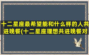 十二星座最希望能和什么样的人共进晚餐(十二星座理想共进晚餐对象大揭秘，你是否符合TA的标准？)