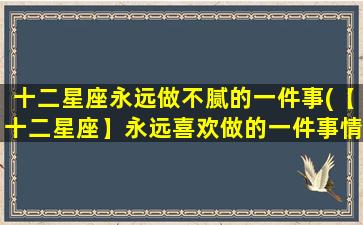 十二星座永远做不腻的一件事(【十二星座】永远喜欢做的一件事情，让你乐在其中！)