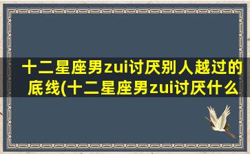 十二星座男zui讨厌别人越过的底线(十二星座男zui讨厌什么样的女生）