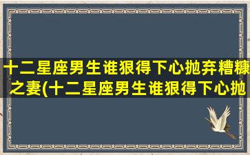 十二星座男生谁狠得下心抛弃糟糠之妻(十二星座男生谁狠得下心抛弃糟糠之妻呢）