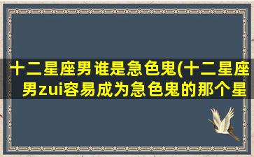 十二星座男谁是急色鬼(十二星座男zui容易成为急色鬼的那个星座是？)