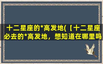 十二星座的*高发地(【十二星座必去的*高发地，想知道在哪里吗？】)