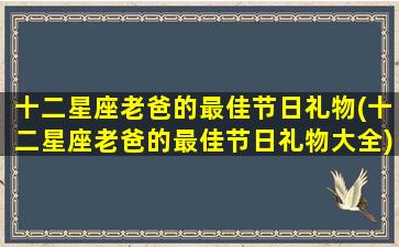 十二星座老爸的最佳节日礼物(十二星座老爸的最佳节日礼物大全)