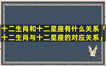 十二生肖和十二星座有什么关系「十二生肖与十二星座的对应关系」