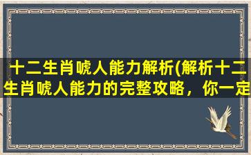 十二生肖唬人能力解析(解析十二生肖唬人能力的完整攻略，你一定需要知道这些！)