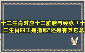 十二生肖对应十二脏腑与经脉「十二生肖四王是指那*还是有其它意思」