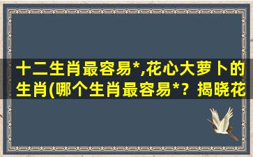 十二生肖最容易*,花心大萝卜的生肖(哪个生肖最容易*？揭晓花心大萝卜生肖！)