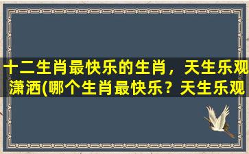 十二生肖最快乐的生肖，天生乐观潇洒(哪个生肖最快乐？天生乐观潇洒，笑容常开！)