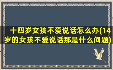 十四岁女孩不爱说话怎么办(14岁的女孩不爱说话那是什么问题)