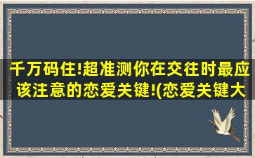 千万码住!超准测你在交往时最应该注意的恋爱关键!(恋爱关键大揭密！测测你的交往中千万别犯的错误！)