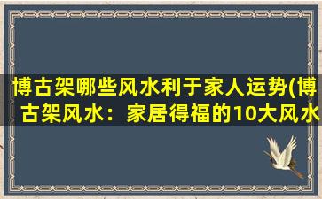 博古架哪些风水利于家人运势(博古架风水：家居得福的10大风水布局建议)