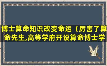 博士算命知识改变命运（厉害了算命先生,高等学府开设算命博士学位）