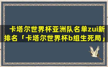 卡塔尔世界杯亚洲队名单zui新排名「卡塔尔世界杯b组生死局」