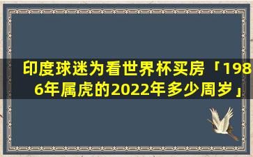 印度球迷为看世界杯买房「1986年属虎的2022年多少周岁」