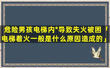 危险男孩电梯内*导致失火被困「电梯着火一般是什么原因造成的」