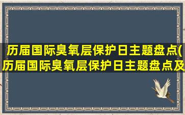 历届国际臭氧层保护日主题盘点(历届国际臭氧层保护日主题盘点及未来展望)