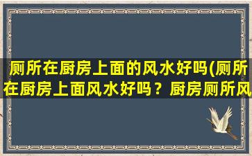 厕所在厨房上面的风水好吗(厕所在厨房上面风水好吗？厨房厕所风水禁忌与化解)