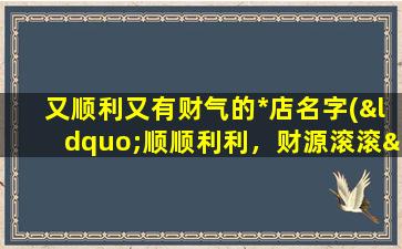 又顺利又有财气的*店名字(“顺顺利利，财源滚滚——打造zui佳*店名字推荐！”)