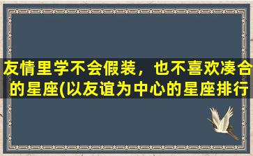 友情里学不会假装，也不喜欢凑合的星座(以友谊为中心的星座排行榜，绝不假装，绝不凑合)