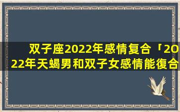 双子座2022年感情复合「2O22年天蝎男和双子女感情能復合吗」