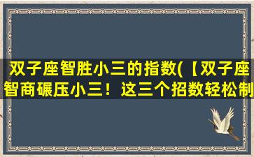 双子座智胜小三的指数(【双子座智商碾压小三！这三个招数轻松制胜】)