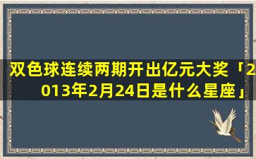 双色球连续两期开出亿元大奖「2013年2月24日是什么星座」