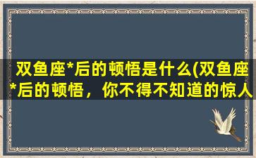 双鱼座*后的顿悟是什么(双鱼座*后的顿悟，你不得不知道的惊人*！)