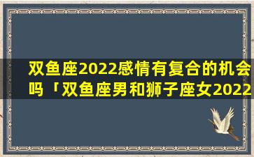 双鱼座2022感情有复合的机会吗「双鱼座男和狮子座女2022年以后还会纠缠不清吗」