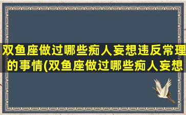 双鱼座做过哪些痴人妄想违反常理的事情(双鱼座做过哪些痴人妄想违反常理的事情呢）