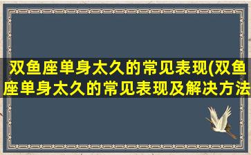 双鱼座单身太久的常见表现(双鱼座单身太久的常见表现及解决方法，让你重拾爱情！)