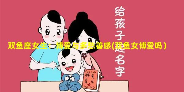 双鱼座女生：博爱与多愁善感(双鱼女博爱吗）