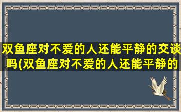 双鱼座对不爱的人还能平静的交谈吗(双鱼座对不爱的人还能平静的交谈吗女生）