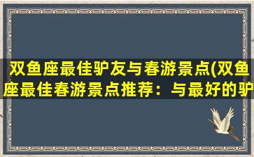 双鱼座最佳驴友与春游景点(双鱼座最佳春游景点推荐：与最好的驴友一起探索自然奇观！)