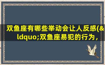 双鱼座有哪些举动会让人反感(“双鱼座易犯的行为，让人感到不屑”)