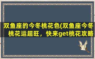 双鱼座的今冬桃花色(双鱼座今冬桃花运超旺，快来get桃花攻略！)