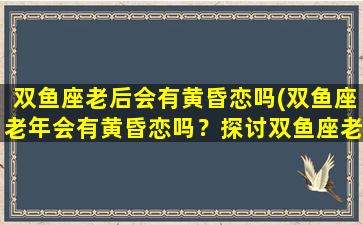 双鱼座老后会有黄昏恋吗(双鱼座老年会有黄昏恋吗？探讨双鱼座老年爱情生活。)