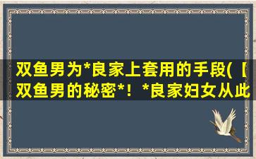 双鱼男为*良家上套用的手段(【双鱼男的秘密*！*良家妇女从此不再难！】)