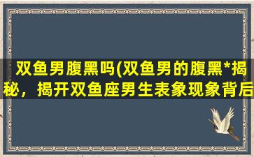 双鱼男腹黑吗(双鱼男的腹黑*揭秘，揭开双鱼座男生表象现象背后的真实个性特征！)