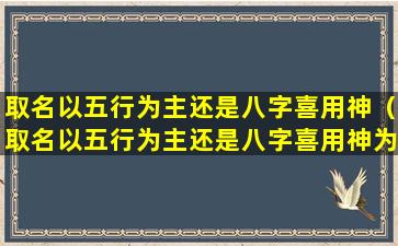 取名以五行为主还是八字喜用神（取名以五行为主还是八字喜用神为主）