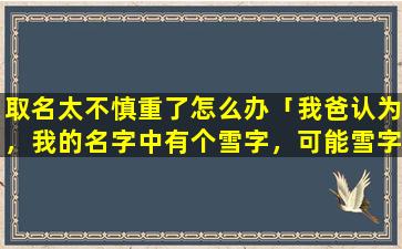 取名太不慎重了怎么办「我爸认为，我的名字中有个雪字，可能雪字跟我的八字不和，所以我命运不好，所以我以前的老公才会意外死掉」