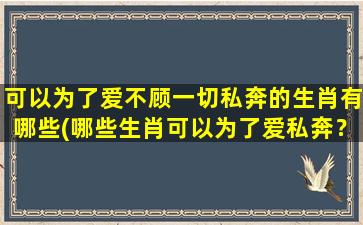 可以为了爱不顾一切私奔的生肖有哪些(哪些生肖可以为了爱私奔？)