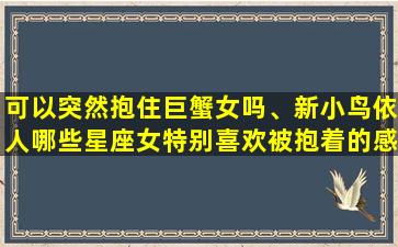 可以突然抱住巨蟹女吗、新小鸟依人哪些星座女特别喜欢被抱着的感觉