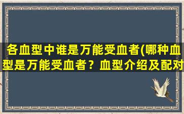 各血型中谁是万能受血者(哪种血型是万能受血者？血型介绍及配对详解)