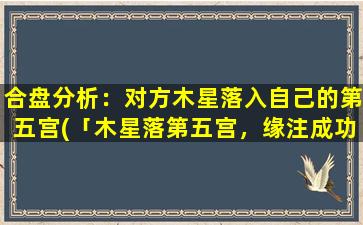 合盘分析：对方木星落入自己的第五宫(「木星落第五宫，缘注成功旺，事业爱情两得意，才华魅力双加强」)