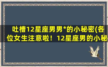 吐槽12星座男男*的小秘密(各位女生注意啦！12星座男的小秘密，听了你可能要翻白眼)